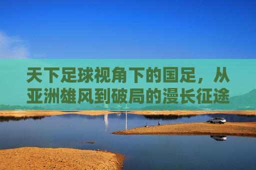 天下足球视角下的国足，从亚洲雄风到破局的漫长征途与球迷的深情守望