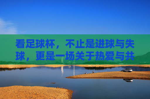 看足球杯,不止是进球与失球,更是一场关于热爱与共鸣的集体仪式,看足球杯,不止是进球与失球,更是一场关于热爱与共鸣的集体仪式