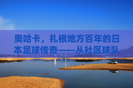 奥哈卡,扎根地方百年的日本足球传奇——从社区球队到J联赛亮丽名片,奥哈卡,扎根地方百年的日本足球传奇——从社区球队到J联赛亮丽名片