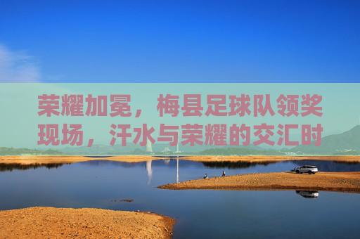 荣耀加冕，梅县足球队领奖现场，汗水与荣耀的交汇时刻
