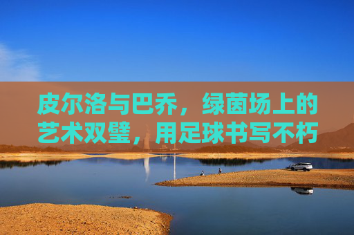 皮尔洛与巴乔,绿茵场上的艺术双璧,用足球书写不朽的诗篇,皮尔洛与巴乔,绿茵场上的艺术双璧,用足球书写不朽的诗篇