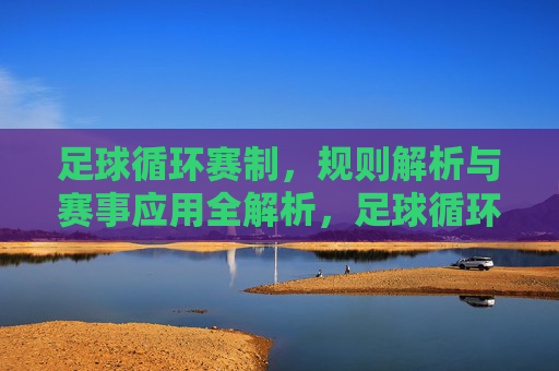 足球循环赛制，规则解析与赛事应用全解析，足球循环赛制，规则解析与赛事应用全解析