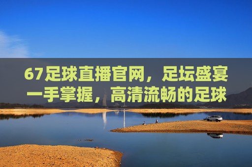 67足球直播官网，足坛盛宴一手掌握，高清流畅的足球直播新选择