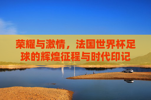 荣耀与激情,法国世界杯足球的辉煌征程与时代印记