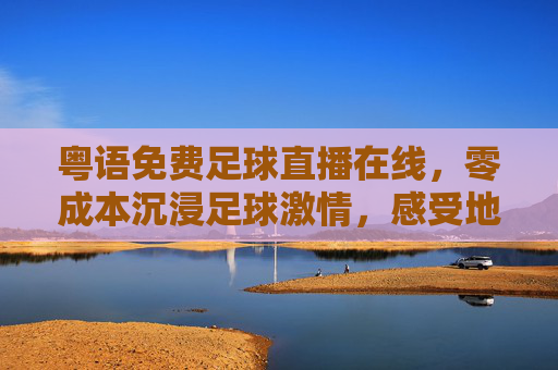 粤语免费足球直播在线,零成本沉浸足球激情,感受地道解说魅力,粤语免费足球直播在线,零成本沉浸足球激情,感受地道解说魅力