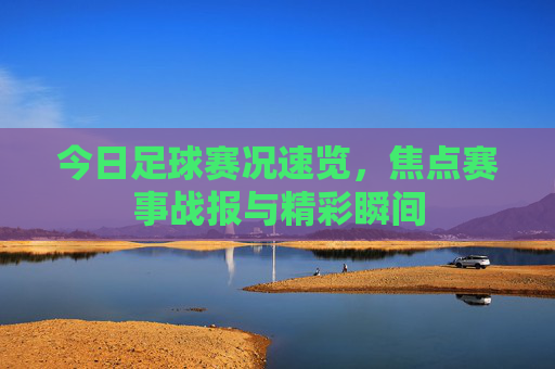 今日足球赛况速览，焦点赛事战报与精彩瞬间