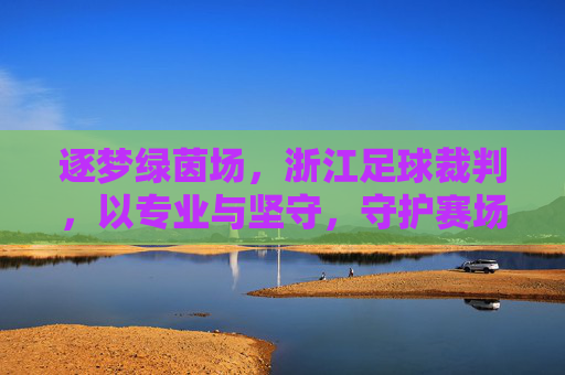 逐梦绿茵场，浙江足球裁判，以专业与坚守，守护赛场公平的黑衣天使
