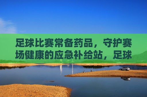足球比赛常备药品，守护赛场健康的应急补给站，足球比赛常备药品，守护赛场健康的应急补给站