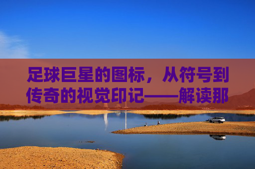 足球巨星的图标，从符号到传奇的视觉印记——解读那些刻在球迷心中的足球符号，足球巨星的图标，从符号到传奇的视觉印记——解读那些刻在球迷心中的足球符号