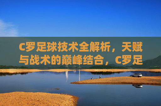 C罗足球技术全解析,天赋与战术的巅峰结合,C罗足球技术全解析,天赋与战术的巅峰结合