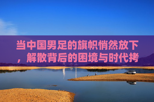 当中国男足的旗帜悄然放下，解散背后的困境与时代拷问，当中国男足的旗帜悄然放下，解散背后的困境与时代拷问