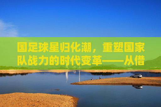 国足球星归化潮，重塑国家队战力的时代变革——从借将到本土化的转型之路，国足球星归化潮，重塑国家队战力的时代变革——从借将到本土化的转型之路