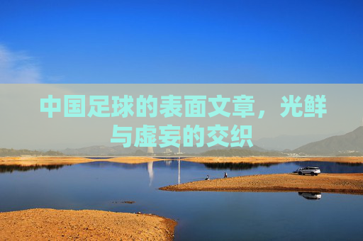 中国足球的表面文章,光鲜与虚妄的交织