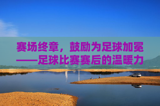 赛场终章,鼓励为足球加冕——足球比赛赛后的温暖力量