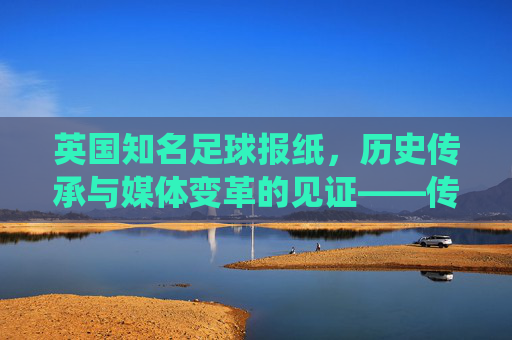 英国知名足球报纸，历史传承与媒体变革的见证——传统纸媒的坚守与数字时代的创新，英国知名足球报纸，历史传承与媒体变革的见证——传统纸媒的坚守与数字时代创新
