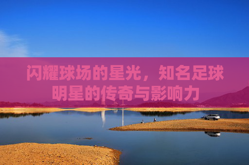 闪耀球场的星光,知名足球明星的传奇与影响力