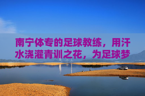 南宁体专的足球教练，用汗水浇灌青训之花，为足球梦想注入力量