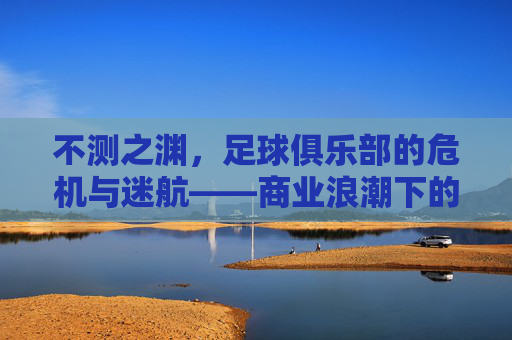 不测之渊,足球俱乐部的危机与迷航——商业浪潮下的沉船警示,不测之渊,足球俱乐部的危机与迷航——商业浪潮下的沉船警示