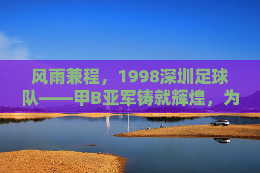 风雨兼程,1998深圳足球队——甲B亚军铸就辉煌,为深圳足球铺就时代新章