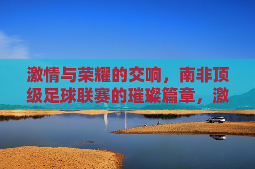 激情与荣耀的交响，南非顶级足球联赛的璀璨篇章，激情与荣耀的交响，南非顶级足球联赛的璀璨篇章