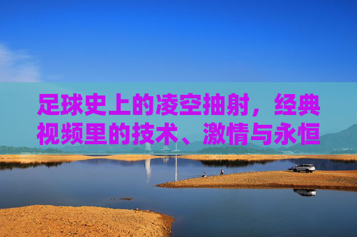 足球史上的凌空抽射，经典视频里的技术、激情与永恒瞬间，足球史上的凌空抽射，经典视频中的技术、激情与永恒瞬间
