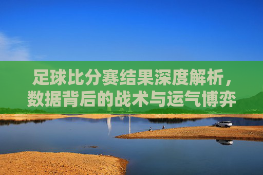 足球比分赛结果深度解析,数据背后的战术与运气博弈