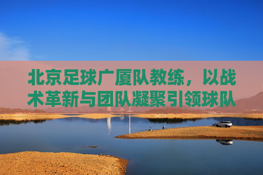 北京足球广厦队教练，以战术革新与团队凝聚引领球队前行，北京足球广厦队教练，以战术革新与团队凝聚引领球队前行