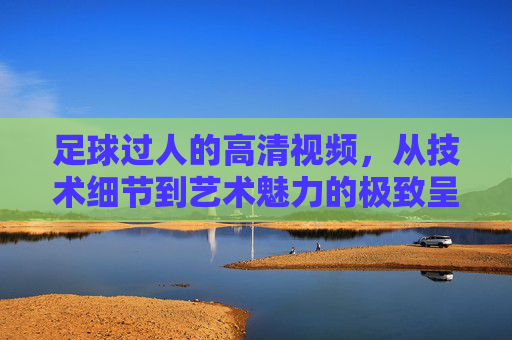 足球过人的高清视频，从技术细节到艺术魅力的极致呈现，足球过人高清视频，技术细节到艺术魅力的极致呈现