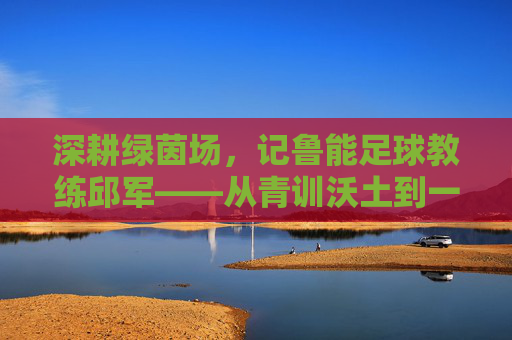 深耕绿茵场，记鲁能足球教练邱军——从青训沃土到一线希望，用热爱与专业铸就青春梦想，深耕绿茵场，记鲁能足球教练邱军——从青训沃土到一线希望，用热爱与专业铸就青春梦想