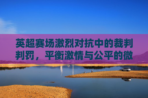 英超赛场激烈对抗中的裁判判罚，平衡激情与公平的微妙艺术，英超赛场激烈对抗中的裁判判罚，平衡激情与公平的微妙艺术