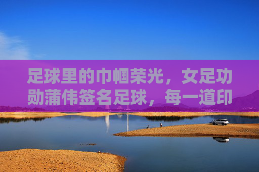 足球里的巾帼荣光,女足功勋蒲伟签名足球,每一道印记都是时代的奋斗印记,足球里的巾帼荣光,女足功勋蒲伟签名足球,每一道印记都是时代的奋斗印记