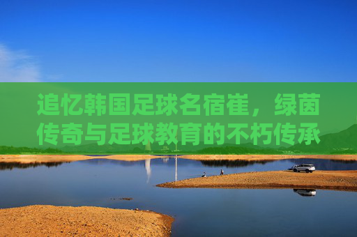 追忆韩国足球名宿崔,绿茵传奇与足球教育的不朽传承,追忆韩国足球名宿崔,绿茵传奇与足球教育的不朽传承