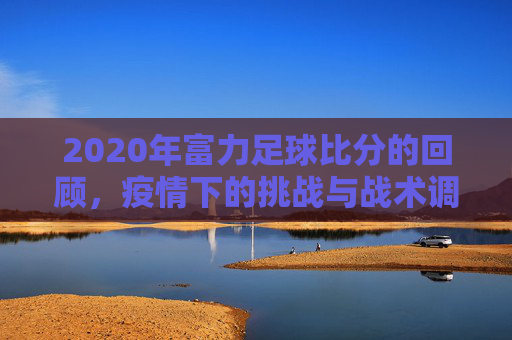 2020年富力足球比分的回顾,疫情下的挑战与战术调整,2020年富力足球比分的回顾,疫情下的挑战与战术调整