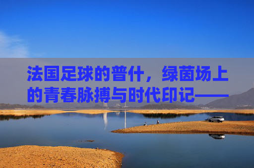 法国足球的普什，绿茵场上的青春脉搏与时代印记——一位年轻球员在法兰西足球传统中的成长叙事
