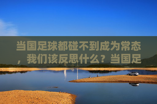 当国足球都碰不到成为常态,我们该反思什么?当国足球都碰不到成为常态,我们该反思什么?
