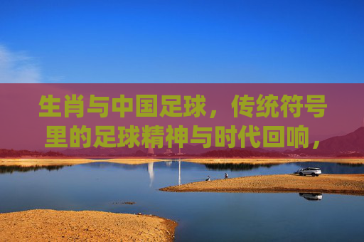 生肖与中国足球,传统符号里的足球精神与时代回响,生肖与中国足球,传统符号里的足球精神与时代回响