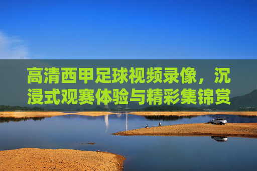 高清西甲足球视频录像,沉浸式观赛体验与精彩集锦赏析