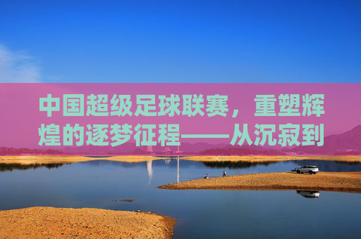 中国超级足球联赛,重塑辉煌的逐梦征程——从沉寂到复兴的足球图景,中国超级足球联赛,重塑辉煌的逐梦征程——从沉寂到复兴的足球图景