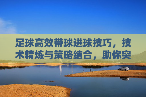 足球高效带球进球技巧，技术精炼与策略结合，助你突破防线直入球门，足球高效带球进球技巧，技术精炼与策略结合，助你突破防线直入球门