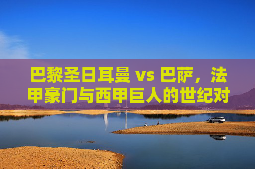 巴黎圣日耳曼 vs 巴萨，法甲豪门与西甲巨人的世纪对决，谁能续写辉煌？巴黎圣日耳曼 vs 巴萨，法甲豪门与西甲巨人的世纪对决，谁能续写辉煌？