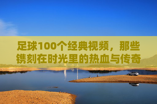 足球100个经典视频，那些镌刻在时光里的热血与传奇，足球100个经典视频，那些镌刻在时光里的热血与传奇