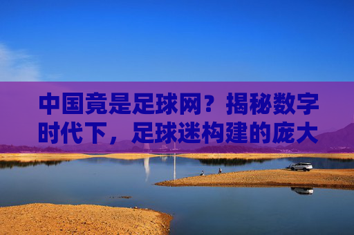 中国竟是足球网?揭秘数字时代下,足球迷构建的庞大网络生态,中国竟是足球迷构建的庞大网络生态?揭秘数字时代下的足球迷网络世界