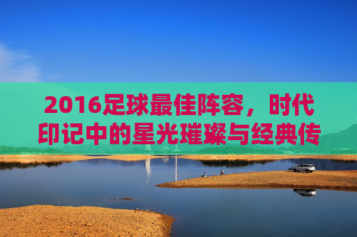 2016足球最佳阵容,时代印记中的星光璀璨与经典传承