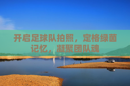 开启足球队拍照,定格绿茵记忆,凝聚团队魂