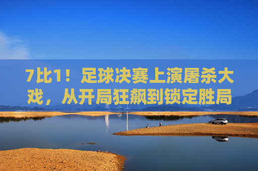 7比1!足球决赛上演屠杀大戏,从开局狂飙到锁定胜局,这一场对决尽显强弱差距与竞技激情
