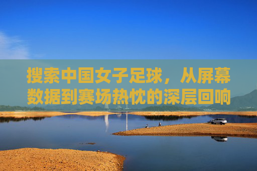 搜索中国女子足球，从屏幕数据到赛场热忱的深层回响