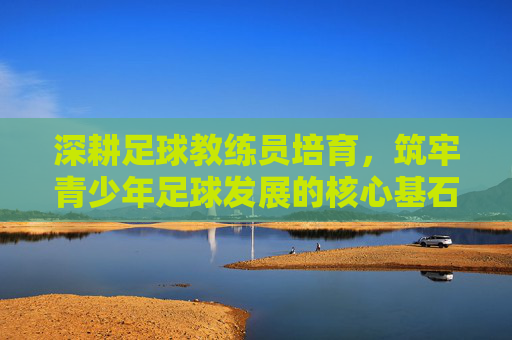 深耕足球教练员培育,筑牢青少年足球发展的核心基石,深耕足球教练员培育,筑牢青少年足球发展的核心基石