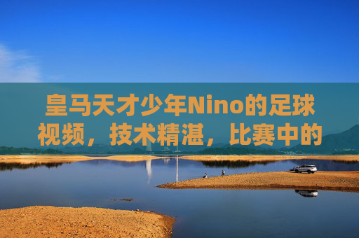 皇马天才少年Nino的足球视频,技术精湛,比赛中的闪光时刻,带你领略年轻球员的无限潜力