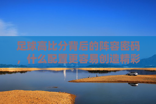 足球高比分背后的阵容密码，什么配置更容易创造精彩大比分？足球高比分背后的阵容密码，哪种配置更易创造精彩大比分？