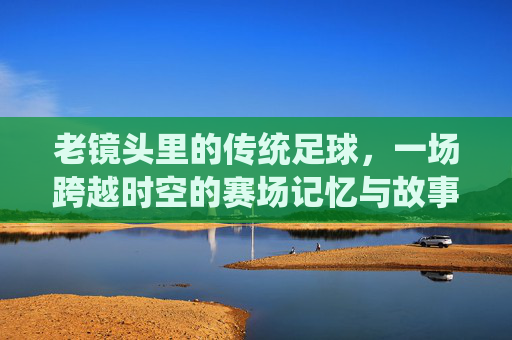 老镜头里的传统足球,一场跨越时空的赛场记忆与故事传承,老镜头里的传统足球,一场跨越时空的赛场记忆与故事传承